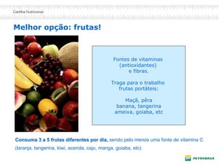 Melhor opção: frutas!
Fontes de vitaminas
(antioxidantes)
e fibras.
Traga para o trabalho
frutas portáteis:
Maçã, pêra
banana, tangerina
ameixa, goiaba, etc
Consuma 3 a 5 frutas diferentes por dia,Consuma 3 a 5 frutas diferentes por dia, sendo pelo menos uma fonte de vitamina C
(laranja, tangerina, kiwi, acerola, caju, manga, goiaba, etc)
 