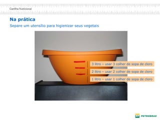 Na prática
1 litro – usar 1 colher de sopa de cloro
3 litro – usar 3 colher de sopa de cloro
2 litro – usar 2 colher de sopa de cloro
Separe um utensílio para higienizar seus vegetais
 