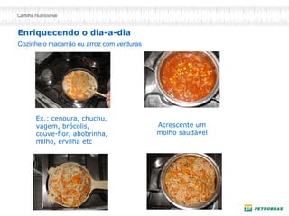Enriquecendo o dia-a-dia
Ex.: cenoura, chuchu,
vagem, brócolis,
couve-flor, abobrinha,
milho, ervilha etc
Cozinhe o macarrão ou arroz com verduras
Acrescente um
molho saudável
 