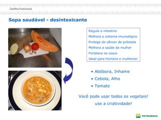 Sopa saudável - desintoxicante
• Abóbora, Inhame
• Cebola, Alho
• Tomate
Você pode usar todos os vegetais!
use a criatividade!
Regula o intestino
Melhora o sistema imunológico
Protege de câncer de próstata
Melhora a saúde da mulher
Fortalece os ossos
Ideal para homens e mulheres!
 