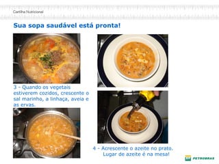 3 - Quando os vegetais
estiverem cozidos, crescente o
sal marinho, a linhaça, aveia e
as ervas.
Sua sopa saudável está pronta!
4 - Acrescente o azeite no prato.
Lugar de azeite é na mesa!
 