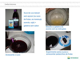 Acrescente o suco
Experimente outros sucos e
acrescentar pedacinhos de frutas
Suco de uva natural
sem açúcar (ou suco
de frutas, ex.maracujá,
acerola, cajá) +
gelatina sem sabor
Dissolva a gelatina de
acordo com as instruções
 