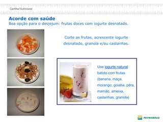 Acorde com saúde Boa opção para o desjejum: frutas doces com iogurte desnatado. 
Corte as frutas, acrescente iogurte desnatado, granola e/ou castanhas. 
Use iogurte naturaliogurte natural batido com frutas (banana, maça, morango, goiaba, pêra, mamão, ameixa, castanhas, granola)  