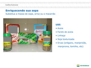 Enriquecendo sua sopa 
USE: 
• 
Aveia 
• 
Farelo de aveia 
• 
Linhaça 
• 
Soja texturizada 
• 
Ervas (orégano, manjericão, 
manjerona, tomilho, etc) 
Substitua a massa de sopa, arroz ou o macarrão  