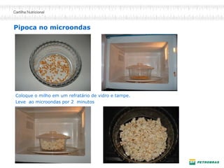 Pipoca no microondas 
Coloque o milho em um refratário de vidro e tampe. 
Leve ao microondas por 2 minutos  