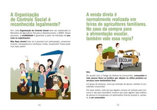 A Organização                                                         A venda direta é
de Controle Social é                                                  normalmente realizada em
reconhecida legalmente?                                               feiras de agricultores familiares.
Sim, toda Organização de Controle Social deve ser cadastrada no       No caso da compra para
Ministério da Agricultura, Pecuária e Abastecimento, o MAPA. Nesse
processo, a credibilidade é garantida a partir da interação de pes-   a alimentação escolar,
soas ou organizações.
Mas fique atento! Isso só é possível com participação, comprome-
                                                                      também vale essa regra?
timento, transparência e confiança. Então, envolva-se!! Todos pode-
mos fazer parte!!




                                                                      Sim.
                                                                      De acordo com o Código de Defesa do Consumidor, consumidor é
                                                                      toda pessoa física ou jurídica que adquire ou utiliza produtos ou
                                                                      serviços como destinatário final.
                                                                      Um grupo de pessoas, como por exemplo de alunos, também é con-
                                                                      siderado consumidor.
                                                                      Por esse motivo, toda vez que alguém compra um produto para con-
                                                                      sumo e não para revendê-lo (mesmo que esse alguém seja coletivo
                                                                      de alunos) é considerado um destinatário final do produto e, portan-
                                                                      to, é um consumidor.


                              18                                                                        19
 