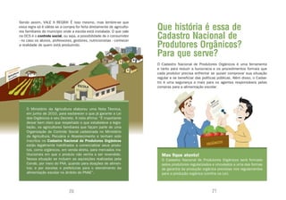 Sendo assim, VALE A REGRA! É isso mesmo, mas lembre-se que
essa regra só é válida se a compra for feita diretamente de agriculto-
res familiares do município onde a escola está instalada. O que vale
                                                                         Que história é essa de
na OCS é o controle social, ou seja, a possibilidade de o consumidor
- no caso os alunos, professores, gestores, nutricionistas - conhecer
                                                                         Cadastro Nacional de
a realidade de quem está produzindo.                                     Produtores Orgânicos?
                                                                         Para que serve?
                                                                         O Cadastro Nacional de Produtores Orgânicos é uma ferramenta
                                                                         e tanto para reduzir a burocracia e os procedimentos formais que
                                                                         cada produtor precisa enfrentar se quiser comprovar sua situação
                                                                         regular e se beneficiar das políticas públicas. Além disso, o Cadas-
                                                                         tro é uma segurança a mais para os agentes responsáveis pelas
                                                                         compras para a alimentação escolar.




    O Ministério da Agricultura elaborou uma Nota Técnica,
    em junho de 2010, para esclarecer o que já garante a Lei
    dos Orgânicos e seu Decreto. A nota afirma: “É importante
    deixar bem claro que respeitado o que estabelece a legis-
    lação, os agricultores familiares que façam parte de uma
    Organização de Controle Social cadastrada no Ministério
    da Agricultura, Pecuária e Abastecimento e tenham sido
    inscritos no Cadastro Nacional de Produtores Orgânicos
    estão legalmente habilitados a comercializar seus produ-
    tos, como orgânicos, em venda direta, para mercados ins-
    titucionais em que o produto não venha a ser revendido.                Mas fique atento!
    Nessa situação se incluem as aquisições realizadas pela                O Cadastro Nacional de Produtores Orgânicos será formado
    Conab, por meio do PAA, quando para doações de alimen-                 pelos produtores regularizados e vinculados a uma das formas
    tos; e por escolas e prefeituras para o atendimento da                 de garantia da produção orgânica previstas nos regulamentos
    alimentação escolar no âmbito do PNAE”.                                para a produção orgânica (confira na Lei).



                               20                                                                          21
 