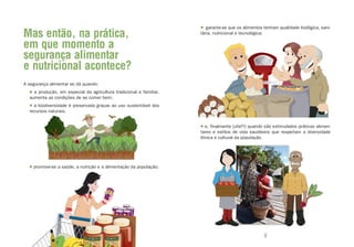 • garante-se que os alimentos tenham qualidade biológica, sani-
Mas então, na prática,                                               tária, nutricional e tecnológica;

em que momento a
segurança alimentar
e nutricional acontece?
A segurança alimentar se dá quando:
  • a produção, em especial da agricultura tradicional e familiar,
  aumenta as condições de se comer bem;
  • a biodiversidade é preservada graças ao uso sustentável dos
  recursos naturais;


                                                                     • e, finalmente [ufa!!!] quando são estimulados práticas alimen-
                                                                     tares e estilos de vida saudáveis que respeitam a diversidade
                                                                     étnica e cultural da população.




  • promove-se a saúde, a nutrição e a alimentação da população;




                              8                                                                     9
 