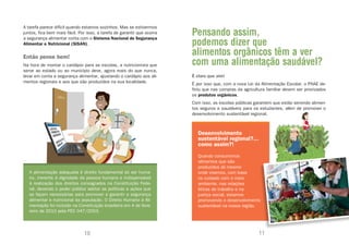 A tarefa parece difícil quando estamos sozinhos. Mas se estivermos
juntos, fica bem mais fácil. Por isso, a tarefa de garantir que ocorra   Pensando assim,
                                                                         podemos dizer que
a segurança alimentar conta com o Sistema Nacional de Segurança
Alimentar e Nutricional (SISAN).

Então pense bem!
                                                                         alimentos orgânicos têm a ver
Na hora de montar o cardápio para as escolas, a nutricionista que        com uma alimentação saudável?
serve ao estado ou ao município deve, agora mais do que nunca,
levar em conta a segurança alimentar, ajustando o cardápio aos ali-      É claro que sim!
mentos regionais e aos que são produzidos na sua localidade.             É por isso que, com a nova Lei da Alimentação Escolar, o PNAE de-
                                                                         finiu que nas compras da agricultura familiar devem ser priorizados
                                                                         os produtos orgânicos.
                                                                         Com isso, as escolas públicas garantem que estão servindo alimen-
                                                                         tos seguros e saudáveis para os estudantes, além de promover o
                                                                         desenvolvimento sustentável regional.



                                                                            Desenvolvimento
                                                                            sustentável regional?...
                                                                            como assim?!
                                                                            Quando consumimos
                                                                            alimentos que são
                                                                            produzidos ali mesmo
   A alimentação adequada é direito fundamental do ser huma-                onde vivemos, com base
   no, inerente à dignidade da pessoa humana e indispensável                no cuidado com o meio
   à realização dos direitos consagrados na Constituição Fede-              ambiente, nas relações
   ral, devendo o poder público adotar as políticas e ações que             éticas de trabalho e na
   se façam necessárias para promover e garantir a segurança                justiça social, estamos
   alimentar e nutricional da população. O Direito Humano à Ali-            promovendo o desenvolvimento
   mentação foi incluído na Constituição brasileira em 4 de feve-           sustentável na nossa região.
   reiro de 2010 pela PEC 047/2003.




                               10                                                                         11
 