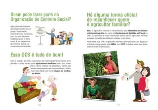 Quem pode fazer parte da                                               Há alguma forma oficial
Organização de Controle Social?                                        de reconhecer quem
Agricultores familiares                                                é agricultor familiar?
que façam parte de um
grupo, associação,                                                     Sim. O agricultor familiar é reconhecido pelo Ministério do Desen-
cooperativa ou consórcio,                                              volvimento Agrário por meio da Declaração de Aptidão ao Pronaf, a
com ou sem persona-                                                    DAP. É o primeiro e mais importante passo para o agricultor familiar
lidade jurídica; e claro,                                              acessar as políticas públicas criadas a seu favor.
como é um organismo                                                    Para obter sua DAP, o agricultor familiar deve procurar um órgão ou
de controle social, os                                                 entidade credenciada pelo MDA, com CPF e dados sobre seu esta-
consumidores também!                                                   belecimento de produção.



Essa OCS é tudo de bom!
Com a criação da OCS, o processo de certificação ficou menos com-
plicado e mais barato para agricultores familiares que, por produ-
                     zirem menor volume de produtos, optam por
                      vender diretamente aos consumidores. Assim
                       fica mais fácil criar uma relação de confian-
                        ça direta.




                               16                                                                        17
 