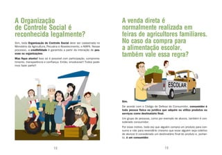 A Organização                                                         A venda direta é
de Controle Social é                                                  normalmente realizada em
reconhecida legalmente?                                               feiras de agricultores familiares.
Sim, toda Organização de Controle Social deve ser cadastrada no       No caso da compra para
Ministério da Agricultura, Pecuária e Abastecimento, o MAPA. Nesse
processo, a credibilidade é garantida a partir da interação de pes-   a alimentação escolar,
soas ou organizações.
Mas fique atento! Isso só é possível com participação, comprome-
                                                                      também vale essa regra?
timento, transparência e confiança. Então, envolva-se!! Todos pode-
mos fazer parte!!




                                                                      Sim.
                                                                      De acordo com o Código de Defesa do Consumidor, consumidor é
                                                                      toda pessoa física ou jurídica que adquire ou utiliza produtos ou
                                                                      serviços como destinatário final.
                                                                      Um grupo de pessoas, como por exemplo de alunos, também é con-
                                                                      siderado consumidor.
                                                                      Por esse motivo, toda vez que alguém compra um produto para con-
                                                                      sumo e não para revendê-lo (mesmo que esse alguém seja coletivo
                                                                      de alunos) é considerado um destinatário final do produto e, portan-
                                                                      to, é um consumidor.


                              18                                                                        19
 