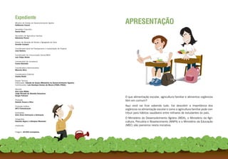 Expediente
Ministro de Estado do Desenvolvimento Agrário
Guilherme Cassel
                                                                       APRESENTAÇÃO
Secretário Executivo
Daniel Maia

Secretário de Agricultura Familiar
Adoniram Peraci

Diretor de Geração de Renda e Agregação de Valor
Arnoldo Campos

Coordenador-Geral de Planejamento e Implantação de Projetos
José Batista

Coordenador de Comunicação Social/MDA
Luiz Felipe Nelsis

Coordenador de Jornalismo
Carlos Bortolás

Coordenadora Administrativa
Marcela Silva

Coordenadora Editorial
Clarita Rickli

Equipe Técnica
Elaboração: Cláudia de Souza (Ministério do Desenvolvimento Agrário)
Contribuições: Luiz Henrique Gomes de Moura (FNDE/PNAE)

Revisão
Ana Luiza Müller
Jorge Ricardo de Almeida Gonçalves
Sergio Feltraco
                                                                       O que alimentação escolar, agricultura familiar e alimentos orgânicos
Produção
Daniele Sousa e Silva
                                                                       têm em comum?
Produção Gráfica                                                       Aqui você vai ficar sabendo tudo. Vai descobrir a importância dos
DPZ Comunicação
                                                                       orgânicos na alimentação escolar e como a agricultura familiar pode con-
Ilustrações                                                            tribuir para hábitos saudáveis entre milhares de estudantes do país.
Guto Alves Ilustração e Animação

Fotografias                                                            O Ministério do Desenvolvimento Agrário (MDA), o Ministério da Agri-
Eduardo Aigner e Ubirajara Machado                                     cultura, Pecuária e Abastecimento (MAPA) e o Ministério da Educação
Impressão                                                              (MEC) são parceiros nesta iniciativa.
--

Tiragem: 20.000 exemplares




                                                2                                                          3
 