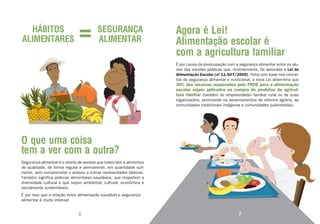 HÁBITOS                                SEGURANÇA                    Agora é Lei!
ALIMENTARES                              ALIMENTAR                    Alimentação escolar é
                                                                      com a agricultura familiar
                                                                      É por causa da preocupação com a segurança alimentar entre os alu-
                                                                      nos das escolas públicas que, recentemente, foi aprovada a Lei da
                                                                      Alimentação Escolar (nº 11.947/2009). Feita com base nos concei-
                                                                      tos de segurança alimentar e nutricional, a nova Lei determina que
                                                                      30% dos recursos repassados pelo FNDE para a alimentação
                                                                      escolar sejam aplicados na compra de produtos da agricul-
                                                                      tura familiar (também do empreendedor familiar rural ou de suas
                                                                      organizações, priorizando os assentamentos de reforma agrária, as
                                                                      comunidades tradicionais indígenas e comunidades quilombolas).




O que uma coisa
tem a ver com a outra?
Segurança alimentar é o direito de acesso que todos têm a alimentos
de qualidade, de forma regular e permanente, em quantidade sufi-
ciente, sem comprometer o acesso a outras necessidades básicas.
Também significa práticas alimentares saudáveis, que respeitem a
diversidade cultural e que sejam ambiental, cultural, econômica e
socialmente sustentáveis.
É por isso que a relação entre alimentação saudável e segurança
alimentar é muito intensa!


                               6                                                                       7
 