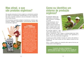 Mas afinal, o que                                                    Como eu identifico um
são produtos orgânicos?                                              sistema de produção
São aqueles produzidos de forma orgânica ou extrativista sustentá-   orgânico?
vel. Podem ser processados (transformados em outro subproduto,
tipo doces, biscoitos, passas) ou não (os chamados in natura, tais   Na produção orgânica são
como frutas frescas).                                                respeitadas a sustentabili-
                                                                     dade econômica, a ecológica
Ah! Os produtos chamados ecológicos, biodinâmicos, naturais, rege-
                                                                     e a social.
nerativos, biológicos, agroecológicos, permaculturais também são
                                                                     Parece complicado, mas é
considerados orgânicos.
                                                                     simples! Na prática, isso
                                                                     significa produzir levando em
                                        É TRISTE,                    conta o consumo justo e soli-
                                      MAS É VERDADE!                 dário, a relação entre as pes-
                                       Hoje, o Brasil é o maior      soas e com o meio ambiente.
                                     consumidor de agrotóxicos
                                     do mundo. Em média, cada        Na produção orgânica, o agri-
                                      brasileiro (isso inclui eu e   cultor utiliza práticas que con-
                                    você) consome 5,3 quilos de      servam e preservam o solo, a água e a biodiversidade local. Além
                                      veneno agrícola por ano!       disso, não se usa material químico sintético como agrotóxicos e
                                       Pesquisas mostram que         adubos, muito menos sementes transgênicas.
                                   alguns produtos como tomate,      A pessoa que produz também é levada em conta e não apenas o
                                        alface e morango são         produto. Por isso, quem produz de forma orgânica observa as leis
                                   contaminados por agrotóxicos      trabalhistas.
                                     proibidos para o consumo.
                                                                     Enfim, o sistema orgânico de produção adota apenas técnicas per-
                                     Muitos deles podem causar
                                                                     mitidas pela Lei dos Orgânicos.
                                     problemas hormonais e até
                                     câncer. E não adianta lavar
                                   os alimentos ou mergulhá-los
                                    em soluções, porque muitos                   O conceito, descrição e finalidades de
                                        agrotóxicos penetram            produtos orgânicos foram definidos pela Lei nº 10.831, de
                                             nos vegetais.              23 de dezembro de 2003, a chamada “Lei dos Orgânicos”.




                              12                                                                      13
 