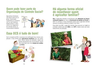 Quem pode fazer parte da                                               Há alguma forma oficial
Organização de Controle Social?                                        de reconhecer quem
Agricultores familiares                                                é agricultor familiar?
que façam parte de um
grupo, associação,                                                     Sim. O agricultor familiar é reconhecido pelo Ministério do Desen-
cooperativa ou consórcio,                                              volvimento Agrário por meio da Declaração de Aptidão ao Pronaf, a
com ou sem persona-                                                    DAP. É o primeiro e mais importante passo para o agricultor familiar
lidade jurídica; e claro,                                              acessar as políticas públicas criadas a seu favor.
como é um organismo                                                    Para obter sua DAP, o agricultor familiar deve procurar um órgão ou
de controle social, os                                                 entidade credenciada pelo MDA, com CPF e dados sobre seu esta-
consumidores também!                                                   belecimento de produção.



Essa OCS é tudo de bom!
Com a criação da OCS, o processo de certificação ficou menos com-
plicado e mais barato para agricultores familiares que, por produ-
                     zirem menor volume de produtos, optam por
                      vender diretamente aos consumidores. Assim
                       fica mais fácil criar uma relação de confian-
                        ça direta.




                               16                                                                        17
 