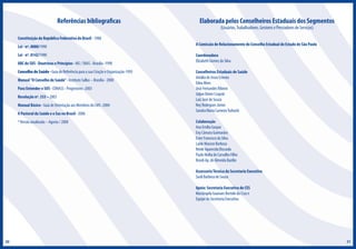 Referências bibliograficas

Elaborada pelos Conselheiros Estaduais dos Segmentos
(Usuários, Trabalhadores, Gestores e Prestadores de Serviços)

Constituição da República Federativa do Brasil - 1988
Lei - nº. 8080/1990
Lei - nº. 8142/1990
ABC do SUS - Doutrinas e Princípios - MS / SNAS - Brasília -1990
Conselho de Saúde - Guia de Referência para a sua Criação e Organização-1993
Manual ”O Conselho de Saúde” - Instituto Sallus – Brasília - 2000
Para Entender o SUS - CONASS - Progestores -2003
Resolução nº. 333 – 2003
Manual Básico - Guia de Orientação aos Membros do CMS -2004
A Pastoral da Saúde e o Sus no Brasil - 2006
* Versão atualizada – Agosto / 2008

A Comissão de Relacionamento do Conselho Estadual do Estado de São Paulo
Coordenadora
Elizabeth Gomes da Silva
Conselheiros Estaduais de Saúde
Amália de Jesus Esteves
Edna Alves
José Fernandes Ribeiro
Juljan Dieter Czapski
Luiz José de Souza
Ney Rodrigues Júnior
Sandra Maria Carneiro Tuihashi
Colaboração
Ana Emília Gaspar
Eny Câmara Guimarães
Ester Francisco da Silva
Laide Masson Barbosa
Neide Aparecida Biscuola
Paulo Malta de Carvalho Filho
Roseli Ap. de Almeida Bazílio
Assessoria Técnica da Secretaria Executiva
Sueli Barbosa de Souza
Apoio: Secretaria Executiva do CES
Mariângela Guanaes Bortolo da Cruz e
Equipe da Secretaria Executiva

20

21

 