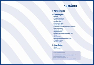 SUMÁRIO
1 - Apresentação
2 - Orientações

• Histórico
• Princípios Doutrinários
• Princípios Organizativos
• O Controle Social
• Conferência de Saúde
• Conselho de Saúde
• Composição do Conselho (Perguntas e Respostas)
• Representatividade
• Estrutura do Conselho
• Regimento Interno
• Atribuição do Conselho (Resolução nº. 333)
• Gestão
• Financiamento
• Recursos Financeiros Repassados ao SUS
• Prestação de Contas
• Ministério Público

3 - Legislação
• Gestão
• Financiamento

Os nossos sinceros agradecimentos ao
DR. LUIZ ROBERTO BARRADAS BARATA, Secretário Estadual de Saúde - SP
e ao DR. RENILSON REHEM DE SOUZA,
Presidente do Conselho Estadual de Saúde - SP
Que nos concederam total e irrestrito apoio na reprodução desta CARTILHA

 