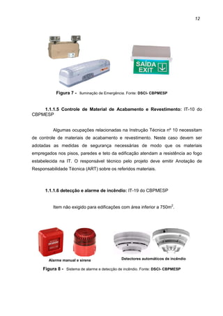 12
Figura 7 - Iluminação de Emergência. Fonte: DSCI- CBPMESP
1.1.1.5 Controle de Material de Acabamento e Revestimento: IT-10 do
CBPMESP
Algumas ocupações relacionadas na Instrução Técnica nº 10 necessitam
de controle de materiais de acabamento e revestimento. Neste caso devem ser
adotadas as medidas de segurança necessárias de modo que os materiais
empregados nos pisos, paredes e teto da edificação atendam a resistência ao fogo
estabelecida na IT. O responsável técnico pelo projeto deve emitir Anotação de
Responsabilidade Técnica (ART) sobre os referidos materiais.
1.1.1.6 detecção e alarme de incêndio: IT-19 do CBPMESP
Item não exigido para edificações com área inferior a 750m2
.
Figura 8 - Sistema de alarme e detecção de incêndio. Fonte: DSCI- CBPMESP
Detectores automáticos de incêndioAlarme manual e sirene
 