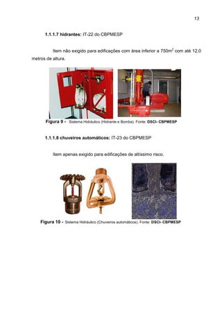 13
1.1.1.7 hidrantes: IT-22 do CBPMESP
Item não exigido para edificações com área inferior a 750m2
com até 12,0
metros de altura.
Figura 9 - Sistema Hidráulico (Hidrante e Bomba). Fonte: DSCI- CBPMESP
1.1.1.8 chuveiros automáticos: IT-23 do CBPMESP
Item apenas exigido para edificações de altíssimo risco.
Figura 10 - Sistema Hidráulico (Chuveiros automáticos). Fonte: DSCI- CBPMESP
 