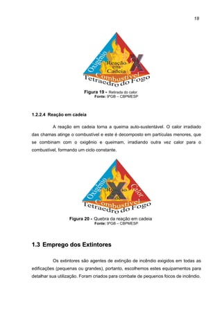 18
Figura 19 - Retirada do calor
Fonte: 9ºGB – CBPMESP
1.2.2.4 Reação em cadeia
A reação em cadeia torna a queima auto-sustentável. O calor irradiado
das chamas atinge o combustível e este é decomposto em partículas menores, que
se combinam com o oxigênio e queimam, irradiando outra vez calor para o
combustível, formando um ciclo constante.
Figura 20 - Quebra da reação em cadeia
Fonte: 9ºGB – CBPMESP
11..33 EEmmpprreeggoo ddooss EExxttiinnttoorreess
Os extintores são agentes de extinção de incêndio exigidos em todas as
edificações (pequenas ou grandes), portanto, escolhemos estes equipamentos para
detalhar sua utilização. Foram criados para combate de pequenos focos de incêndio.
 