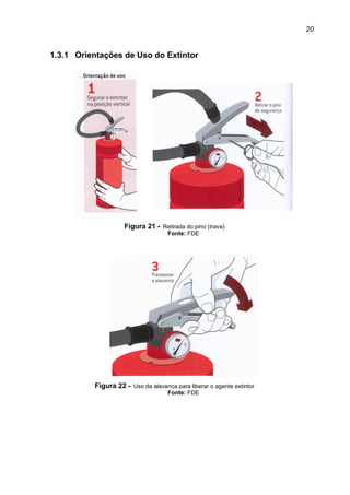 20
1.3.1 Orientações de Uso do Extintor
Figura 21 - Retirada do pino (trava)
Fonte: FDE
Figura 22 - Uso da alavanca para liberar o agente extintor
Fonte: FDE
 