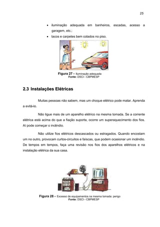25
• iluminação adequada em banheiros, escadas, acesso a
garagem, etc.;
• tacos e carpetes bem colados no piso.
Figura 27 - Iluminação adequada
Fonte: DSCI - CBPMESP
22..33 IInnssttaallaaççõõeess EEllééttrriiccaass
Muitas pessoas não sabem, mas um choque elétrico pode matar. Aprenda
a evitá-lo.
Não ligue mais de um aparelho elétrico na mesma tomada. Se a corrente
elétrica está acima do que a fiação suporta, ocorre um superaquecimento dos fios.
Aí pode começar o incêndio.
Não utilize fios elétricos descascados ou estragados. Quando encostam
um no outro, provocam curtos-circuitos e faíscas, que podem ocasionar um incêndio.
De tempos em tempos, faça uma revisão nos fios dos aparelhos elétricos e na
instalação elétrica da sua casa.
Figura 28 - Excesso de equipamentos na mesma tomada: perigo
Fonte: DSCI - CBPMESP
 