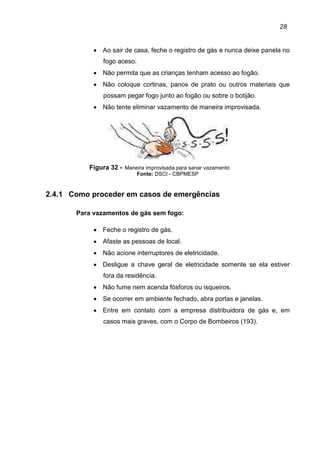 28
• Ao sair de casa, feche o registro de gás e nunca deixe panela no
fogo aceso.
• Não permita que as crianças tenham acesso ao fogão.
• Não coloque cortinas, panos de prato ou outros materiais que
possam pegar fogo junto ao fogão ou sobre o botijão.
• Não tente eliminar vazamento de maneira improvisada.
Figura 32 - Maneira improvisada para sanar vazamento
Fonte: DSCI - CBPMESP
2.4.1 Como proceder em casos de emergências
Para vazamentos de gás sem fogo:
• Feche o registro de gás.
• Afaste as pessoas de local.
• Não acione interruptores de eletricidade.
• Desligue a chave geral de eletricidade somente se ela estiver
fora da residência.
• Não fume nem acenda fósforos ou isqueiros.
• Se ocorrer em ambiente fechado, abra portas e janelas.
• Entre em contato com a empresa distribuidora de gás e, em
casos mais graves, com o Corpo de Bombeiros (193).
 