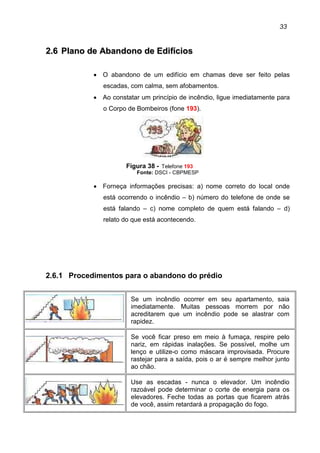 33
22..66 PPllaannoo ddee AAbbaannddoonnoo ddee EEddiiffíícciiooss
• O abandono de um edifício em chamas deve ser feito pelas
escadas, com calma, sem afobamentos.
• Ao constatar um princípio de incêndio, ligue imediatamente para
o Corpo de Bombeiros (fone 193).
Figura 38 - Telefone 193
Fonte: DSCI - CBPMESP
• Forneça informações precisas: a) nome correto do local onde
está ocorrendo o incêndio – b) número do telefone de onde se
está falando – c) nome completo de quem está falando – d)
relato do que está acontecendo.
2.6.1 Procedimentos para o abandono do prédio
Se um incêndio ocorrer em seu apartamento, saia
imediatamente. Muitas pessoas morrem por não
acreditarem que um incêndio pode se alastrar com
rapidez.
Se você ficar preso em meio à fumaça, respire pelo
nariz, em rápidas inalações. Se possível, molhe um
lenço e utilize-o como máscara improvisada. Procure
rastejar para a saída, pois o ar é sempre melhor junto
ao chão.
Use as escadas - nunca o elevador. Um incêndio
razoável pode determinar o corte de energia para os
elevadores. Feche todas as portas que ficarem atrás
de você, assim retardará a propagação do fogo.
 