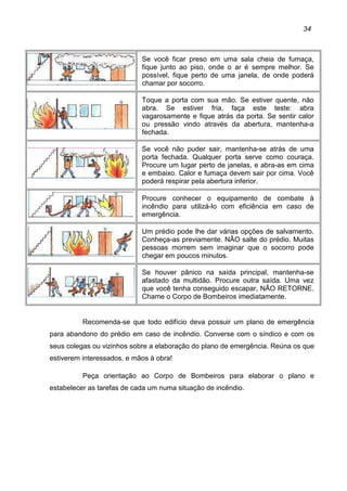 34
Se você ficar preso em uma sala cheia de fumaça,
fique junto ao piso, onde o ar é sempre melhor. Se
possível, fique perto de uma janela, de onde poderá
chamar por socorro.
Toque a porta com sua mão. Se estiver quente, não
abra. Se estiver fria, faça este teste: abra
vagarosamente e fique atrás da porta. Se sentir calor
ou pressão vindo através da abertura, mantenha-a
fechada.
Se você não puder sair, mantenha-se atrás de uma
porta fechada. Qualquer porta serve como couraça.
Procure um lugar perto de janelas, e abra-as em cima
e embaixo. Calor e fumaça devem sair por cima. Você
poderá respirar pela abertura inferior.
Procure conhecer o equipamento de combate à
incêndio para utilizá-lo com eficiência em caso de
emergência.
Um prédio pode lhe dar várias opções de salvamento.
Conheça-as previamente. NÃO salte do prédio. Muitas
pessoas morrem sem imaginar que o socorro pode
chegar em poucos minutos.
Se houver pânico na saída principal, mantenha-se
afastado da multidão. Procure outra saída. Uma vez
que você tenha conseguido escapar, NÃO RETORNE.
Chame o Corpo de Bombeiros imediatamente.
Recomenda-se que todo edifício deva possuir um plano de emergência
para abandono do prédio em caso de incêndio. Converse com o síndico e com os
seus colegas ou vizinhos sobre a elaboração do plano de emergência. Reúna os que
estiverem interessados, e mãos à obra!
Peça orientação ao Corpo de Bombeiros para elaborar o plano e
estabelecer as tarefas de cada um numa situação de incêndio.
 