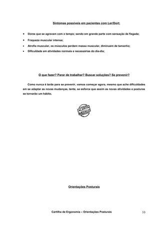 Sintomas possíveis em pacientes com Ler/Dort:


•   Dores que se agravam com o tempo; sendo em grande parte com sensação de fisgada;

•   Fraqueza muscular intensa;

•   Atrofia muscular, os músculos perdem massa muscular, diminuem de tamanho;
•   Dificuldade em atividades normais e necessárias do dia-dia;




            O que fazer? Parar de trabalhar? Buscar soluções? Se prevenir?


    Como nunca é tarde para se prevenir, vamos começar agora, mesmo que ache dificuldades
em se adaptar as novas mudanças, tente, se esforce que assim as novas atividades e posturas
se tornarão um hábito.




                                   Orientações Posturais




                      Cartilha de Ergonomia – Orientações Posturais                     10
 