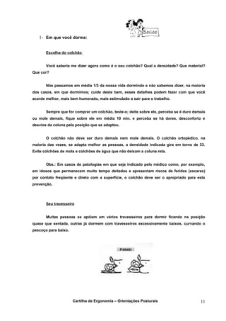 1- Em que você dorme:


       Escolha do colchão


       Você saberia me dizer agora como é o seu colchão? Qual a densidade? Que material?
Que cor?


       Nós passamos em média 1/3 da nossa vida dormindo e não sabemos dizer, na maioria
dos casos, em que dormimos; cuide deste bem, esses detalhes podem fazer com que você
acorde melhor, mais bem humorado, mais estimulado a sair para o trabalho.


       Sempre que for comprar um colchão, teste-o; deite sobre ele, perceba se é duro demais
ou mole demais, fique sobre ele em média 10 min. e perceba se há dores, desconforto e
desvios da coluna pela posição que se adaptou.


       O colchão não deve ser duro demais nem mole demais. O colchão ortopédico, na
maioria das vezes, se adapta melhor as pessoas, a densidade indicada gira em torno de 33.
Evite colchões de mola e colchões de água que não deixam a coluna reta.


       Obs.: Em casos de patologias em que seja indicado pelo médico como, por exemplo,
em idosos que permanecem muito tempo deitados e apresentam riscos de feridas (escaras)
por contato freqüente e direto com a superfície, o colchão deve ser o apropriado para esta
prevenção.




       Seu travesseiro


       Muitas pessoas se apóiam em vários travesseiros para dormir ficando na posição
quase que sentada, outras já dormem com travesseiros excessivamente baixos, curvando o
pescoço para baixo.




                      Cartilha de Ergonomia – Orientações Posturais                      11
 