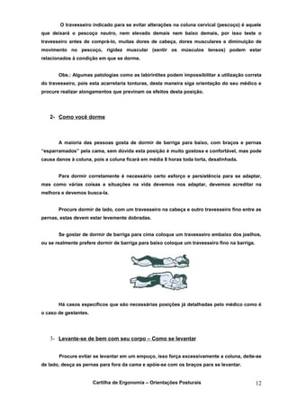 O travesseiro indicado para se evitar alterações na coluna cervical (pescoço) é aquele
que deixará o pescoço neutro, nem elevado demais nem baixo demais, por isso teste o
travesseiro antes de comprá-lo, muitas dores de cabeça, dores musculares e diminuição de
movimento no pescoço, rigidez muscular (sentir os músculos tensos) podem estar
relacionados à condição em que se dorme.


       Obs.: Algumas patologias como as labirintites podem impossibilitar a utilização correta
do travesseiro, pois esta acarretaria tonturas, desta maneira siga orientação do seu médico e
procure realizar alongamentos que previnam os efeitos desta posição.




   2- Como você dorme



       A maioria das pessoas gosta de dormir de barriga para baixo, com braços e pernas
“esparramados” pela cama, sem dúvida esta posição é muito gostosa e confortável, mas pode
causa danos à coluna, pois a coluna ficará em média 8 horas toda torta, desalinhada.


       Para dormir corretamente é necessário certo esforço e persistência para se adaptar,
mas como várias coisas e situações na vida devemos nos adaptar, devemos acreditar na
melhora e devemos busca-la.


       Procure dormir de lado, com um travesseiro na cabeça e outro travesseiro fino entre as
pernas, estas devem estar levemente dobradas.


       Se gostar de dormir de barriga para cima coloque um travesseiro embaixo dos joelhos,
ou se realmente prefere dormir de barriga para baixo coloque um travesseiro fino na barriga.




       Há casos específicos que são necessárias posições já detalhadas pelo médico como é
o caso de gestantes.




   3- Levante-se de bem com seu corpo – Como se levantar


       Procure evitar se levantar em um empuço, isso força excessivamente a coluna, deite-se
de lado, desça as pernas para fora da cama e apóie-se com os braços para se levantar.


                       Cartilha de Ergonomia – Orientações Posturais                           12
 