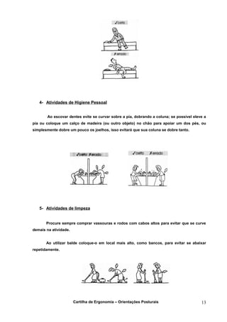 4- Atividades de Higiene Pessoal


       Ao escovar dentes evite se curvar sobre a pia, dobrando a coluna; se possível eleve a
pia ou coloque um calço de madeira (ou outro objeto) no chão para apoiar um dos pés, ou
simplesmente dobre um pouco os joelhos, isso evitará que sua coluna se dobre tanto.




   5- Atividades de limpeza


       Procure sempre comprar vassouras e rodos com cabos altos para evitar que se curve
demais na atividade.


       Ao utilizar balde coloque-o em local mais alto, como bancos, para evitar se abaixar
repetidamente.




                       Cartilha de Ergonomia – Orientações Posturais                     13
 