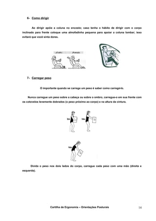 6- Como dirigir


       Ao dirigir apóie a coluna no encosto; caso tenha o hábito de dirigir com o corpo
inclinado para frente coloque uma almofadinha pequena para apoiar a coluna lombar; isso
evitará que você sinta dores.




   7- Carregar peso


              O importante quando se carrega um peso é saber como carregá-lo.


    Nunca carregue um peso sobre a cabeça ou sobre o ombro, carregue-o em sua frente com
os cotovelos levemente dobrados (o peso próximo ao corpo) e na altura da cintura.




      Divida o peso nos dois lados do corpo, carregue cada peso com uma mão (direita e
esquerda).




                      Cartilha de Ergonomia – Orientações Posturais                  14
 