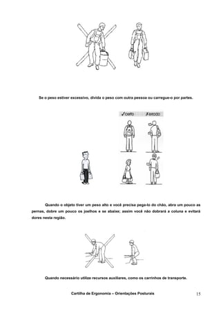 Se o peso estiver excessivo, divida o peso com outra pessoa ou carregue-o por partes.




       Quando o objeto tiver um peso alto e você precisa pega-lo do chão, abra um pouco as
pernas, dobre um pouco os joelhos e se abaixe; assim você não dobrará a coluna e evitará
dores nesta região.




       Quando necessário utilize recursos auxiliares, como os carrinhos de transporte.



                      Cartilha de Ergonomia – Orientações Posturais                         15
 