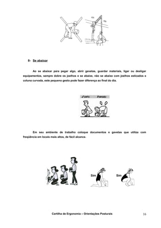 8- Se abaixar


       Ao se abaixar para pegar algo, abrir gavetas, guardar materiais, ligar ou desligar
equipamentos, sempre dobre os joelhos e se abaixe, não se abaixe com joelhos esticados e
coluna curvada, este pequeno gesto pode fazer diferença ao final do dia.




       Em seu ambiente de trabalho coloque documentos e gavetas que utiliza com
freqüência em locais mais altos, de fácil alcance.




                      Cartilha de Ergonomia – Orientações Posturais                   16
 