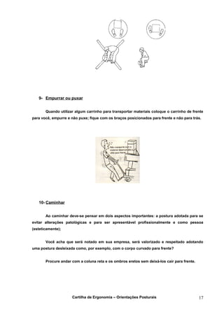 9- Empurrar ou puxar


       Quando utilizar algum carrinho para transportar materiais coloque o carrinho de frente
para você, empurre e não puxe; fique com os braços posicionados para frente e não para trás.




   10- Caminhar


       Ao caminhar deve-se pensar em dois aspectos importantes: a postura adotada para se
evitar alterações patológicas e para ser apresentável profissionalmente e como pessoa
(esteticamente);


       Você acha que será notado em sua empresa, será valorizado e respeitado adotando
uma postura desleixada como, por exemplo, com o corpo curvado para frente?


       Procure andar com a coluna reta e os ombros eretos sem deixá-los cair para frente.




                     Cartilha de Ergonomia – Orientações Posturais                          17
 