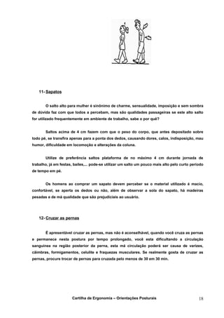 11- Sapatos


       O salto alto para mulher é sinônimo de charme, sensualidade, imposição e sem sombra
de dúvida faz com que todos a percebam, mas são qualidades passageiras se este alto salto
for utilizado frequentemente em ambiente de trabalho, sabe o por quê?


       Saltos acima de 4 cm fazem com que o peso do corpo, que antes depositado sobre
todo pé, se transfira apenas para a ponta dos dedos, causando dores, calos, indisposição, mau
humor, dificuldade em locomoção e alterações da coluna.


       Utilize de preferência saltos plataforma de no máximo 4 cm durante jornada de
trabalho, já em festas, bailes,... pode-se utilizar um salto um pouco mais alto pelo curto período
de tempo em pé.


       Os homens ao comprar um sapato devem perceber se o material utilizado é macio,
confortável, se aperta os dedos ou não, além de observar a sola do sapato, há madeiras
pesadas e de má qualidade que são prejudiciais ao usuário.




   12- Cruzar as pernas


       É apresentável cruzar as pernas, mas não é aconselhável, quando você cruza as pernas
e permanece nesta postura por tempo prolongado, você esta dificultando a circulação
sanguínea na região posterior da perna, esta má circulação poderá ser causa de varizes,
câimbras, formigamentos, celulite e fraquezas musculares. Se realmente gosta de cruzar as
pernas, procure trocar de pernas para cruzada pelo menos de 30 em 30 min.




                      Cartilha de Ergonomia – Orientações Posturais                            18
 