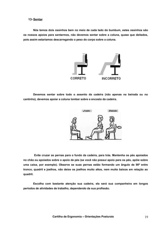 13- Sentar


       Nós temos dois ossinhos bem no meio de cada lado do bumbum, estes ossinhos são
os nossos apoios para sentarmos, não devemos sentar sobre a coluna, quase que deitados,
pois assim estaríamos descarregando o peso do corpo sobre a coluna.




       Devemos sentar sobre todo o assento da cadeira (não apenas na beirada ou no
cantinho), devemos apoiar a coluna lombar sobre o encosto da cadeira.




           Evite cruzar as pernas para o fundo da cadeira, para trás. Mantenha os pés apoiados
no chão ou apoiados sobre o apoio de pés (se você não possui apoio para os pés, apóie sobre
uma caixa, por exemplo). Observe se suas pernas estão formando um ângulo de 90º entre
tronco, quadril e joelhos, não deixe os joelhos muito altos, nem muito baixos em relação ao
quadril.


       Escolha com bastante atenção sua cadeira, ela será sua companheira em longos
períodos de atividades de trabalho, dependendo da sua profissão.




                        Cartilha de Ergonomia – Orientações Posturais                      19
 
