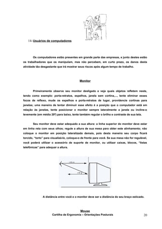14- Usuários de computadores




       Os computadores estão presentes em grande parte das empresas, e junto destes estão
os trabalhadores que os manipulam, mas não percebem, em curto prazo, os danos desta
atividade tão desgastante que irá mostrar seus riscos após algum tempo de trabalho.




                                            Monitor


       Primeiramente observe seu monitor desligado e veja quais objetos refletem neste,
tendo como exemplo: porta-retratos, espelhos, janela sem cortina,..., tente eliminar esses
focos de reflexo, mude os espelhos e porta-retratos de lugar, providencie cortinas para
janelas; uma maneira de tentar diminuir esse efeito é a posição que o computador está em
relação às janelas, tente posicionar o monitor sempre lateralmente a janela ou incline-o
levemente (em média 20º) para baixo, tente também regular o brilho e contraste de sua tela.


       Seu monitor deve estar adequado a sua altura: a linha superior do monitor deve estar
em linha reta com seus olhos; regule a altura de sua mesa para obter este alinhamento; não
coloque o monitor em posição lateralizada demais, pois desta maneira seu corpo ficará
torcido, “torto” para visualizá-lo, coloque-o de frente para você. Se sua mesa não for regulável,
você poderá utilizar o acessório de suporte de monitor, ou utilizar caixas, blocos, “listas
telefônicas” para adequar a altura.




               A distância entre você e o monitor deve ser a distância do seu braço esticado.




                                            Mouse
                      Cartilha de Ergonomia – Orientações Posturais                           20
 