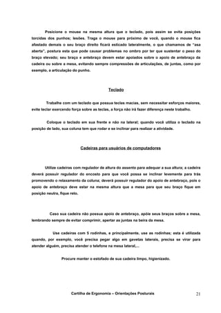 Posicione o mouse na mesma altura que o teclado, pois assim se evita posições
torcidas dos punhos; lesões. Traga o mouse para próximo de você, quando o mouse fica
afastado demais o seu braço direito ficará esticado lateralmente, o que chamamos de “asa
aberta”, postura esta que pode causar problemas no ombro por ter que sustentar o peso do
braço elevado; seu braço e antebraço devem estar apoiados sobre o apoio de antebraço da
cadeira ou sobre a mesa, evitando sempre compressões de articulações, de juntas, como por
exemplo, a articulação do punho.




                                            Teclado


        Trabalhe com um teclado que possua teclas macias, sem necessitar esforços maiores,
evite teclar exercendo força sobre as teclas, a força não irá fazer diferença neste trabalho.


        Coloque o teclado em sua frente e não na lateral; quando você utiliza o teclado na
posição de lado, sua coluna tem que rodar e se inclinar para realizar a atividade.




                              Cadeiras para usuários de computadores



       Utilize cadeiras com regulador de altura do assento para adequar a sua altura; a cadeira
deverá possuir regulador do encosto para que você possa se inclinar levemente para trás
promovendo o relaxamento da coluna; deverá possuir regulador do apoio de antebraço, pois o
apoio de antebraço deve estar na mesma altura que a mesa para que seu braço fique em
posição neutra, fique reto.




          Caso sua cadeira não possua apoio de antebraço, apóie seus braços sobre a mesa,
lembrando sempre de evitar comprimir, apertar as juntas na beira da mesa.


            Use cadeiras com 5 rodinhas, e principalmente, use as rodinhas; esta é utilizada
quando, por exemplo, você precisa pegar algo em gavetas laterais, precisa se virar para
atender alguém, precisa atender o telefone na mesa lateral,...


                 Procure manter o estofado de sua cadeira limpo, higienizado.




                       Cartilha de Ergonomia – Orientações Posturais                            21
 