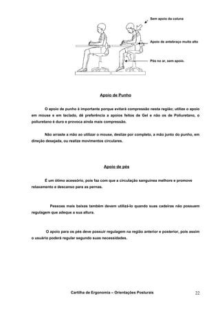 Sem apoio da coluna




                                                                 Apoio de antebraço muito alto




                                                                 Pés no ar, sem apoio.




                                      Apoio de Punho


       O apoio de punho é importante porque evitará compressão nesta região; utilize o apoio
em mouse e em teclado, dê preferência a apoios feitos de Gel e não os de Poliuretano, o
poliuretano é duro e provoca ainda mais compressão.


       Não arraste a mão ao utilizar o mouse, deslize por completo, a mão junto do punho, em
direção desejada, ou realize movimentos circulares.




                                         Apoio de pés


       É um ótimo acessório, pois faz com que a circulação sanguínea melhore e promove
relaxamento e descanso para as pernas.




          Pessoas mais baixas também devem utilizá-lo quando suas cadeiras não possuem
regulagem que adeque a sua altura.




        O apoio para os pés deve possuir regulagem na região anterior e posterior, pois assim
o usuário poderá regular segundo suas necessidades.




                     Cartilha de Ergonomia – Orientações Posturais                          22
 