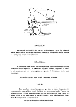 Protetor de Tela


          Não o utilize, o protetor faz com que você force ainda mais a visão para conseguir
realizar leitura, além de não resolver o problema dos reflexos, para eliminar reflexos pratique
as orientações já ministradas anteriormente.




                                      Tala para punho


          A tala deve ser usada apenas em casos específicos, por orientação médica; quando
utilizada no sentido de prevenir Ler/Dort se torna prejudicial, promove compressão no punho,
os músculos se atrofiam com o tempo e perdem a força, além de diminuir o movimento desta
articulação.


                Não se deixe enganar pelos sonhos e promessas enganosas.




                                          Head Set


               Este aparelho é essencial para pessoas que falam ao telefone frequentemente,
consegue-se ter mais agilidade e mais facilidade para exercer sua função. Pessoas que
utilizam o telefone “normal” devem ter cuidado para não apoiar o telefone entre a orelha e o
ombro, quando se fica nesta posição, o pescoço fica torto e tende a sofrer tensões, dores,
desconfortos e prováveis futuras patologias.

                      Cartilha de Ergonomia – Orientações Posturais                         23
 
