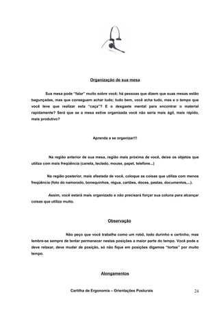 Organização de sua mesa


         Sua mesa pode “falar” muito sobre você; há pessoas que dizem que suas mesas estão
bagunçadas, mas que conseguem achar tudo; tudo bem, você acha tudo, mas e o tempo que
você teve que realizar esta “caça”? E o desgaste mental para encontrar o material
rapidamente? Será que se a mesa estive organizada você não seria mais ágil, mais rápido,
mais produtivo?




                                    Aprenda a se organizar!!!




          Na região anterior de sua mesa, região mais próxima de você, deixe os objetos que
utiliza com mais freqüência (caneta, teclado, mouse, papel, telefone...)


         Na região posterior, mais afastada de você, coloque as coisas que utiliza com menos
freqüência (foto do namorado, bonequinhos, régua, cartões, doces, pastas, documentos,...).


          Assim, você estará mais organizado e não precisará forçar sua coluna para alcançar
coisas que utiliza muito.




                                            Observação


                    Não peço que você trabalhe como um robô, todo durinho e certinho; mas
lembre-se sempre de tentar permanecer nestas posições a maior parte do tempo. Você pode e
deve relaxar, deve mudar de posição, só não fique em posições digamos “tortas” por muito
tempo.




                                        Alongamentos



                       Cartilha de Ergonomia – Orientações Posturais                         24
 
