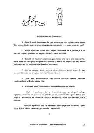 Recomendações importantes


           1- Cuide de você, durante seu dia você se preocupa com contas a pagar, com o
filho, com os clientes e com diversas outras coisas, mas quando você pára e pensa em você?


           2- Realize atividades físicas, uma simples caminhada até a padaria já é um
exercício simples, agradável, não se gasta dinheiro e é fácil de realizar.


           3- Consulte um médico regularmente, pelo menos uma vez ao ano; caso venha a
sentir dores ou sensações desagradáveis, procure o médico da empresa ou seu médico
particular, caso não tenha serviços oferecidos no trabalho.


           4- Não se estresse tanto; esqueça aborrecimentos, pense antes de agir,
compreenda mais o outro, haja de maneira civilizada, educada.


           5- Tenha bons relacionamentos; faça amigos, converse, passeie, divirta-se;
trabalho e dinheiro não são tudo na vida.


           6- Se valorize, ganhe conhecimento, tenha valores positivos, sorria!!!


                 Você pode se alongar, não é preciso muito tempo, roupa adequada ou lugar
específico, aí mesmo em sua mesa de trabalho ou em sua casa, são lugares ótimos para
começar a se prevenir. Até os gatos e cachorros se alongam, porque você não pode fazer o
mesmo?!


               Obrigada e parabéns pelo seu interesse e preocupação com sua saúde, o velho
ditado já diz: é melhor prevenir do que remediar, previna-se!!!




                       Cartilha de Ergonomia – Orientações Posturais                     26
 