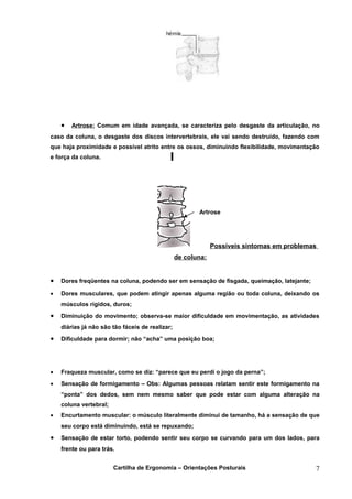 •   Artrose: Comum em idade avançada, se caracteriza pelo desgaste da articulação, no
caso da coluna, o desgaste dos discos intervertebrais, ele vai sendo destruído, fazendo com
que haja proximidade e possível atrito entre os ossos, diminuindo flexibilidade, movimentação
e força da coluna.




                                                        Artrose




                                                              Possíveis sintomas em problemas
                                                 de coluna:


•   Dores freqüentes na coluna, podendo ser em sensação de fisgada, queimação, latejante;

•   Dores musculares, que podem atingir apenas alguma região ou toda coluna, deixando os
    músculos rígidos, duros;

•   Diminuição do movimento; observa-se maior dificuldade em movimentação, as atividades
    diárias já não são tão fáceis de realizar;

•   Dificuldade para dormir; não “acha” uma posição boa;




•   Fraqueza muscular, como se diz: “parece que eu perdi o jogo da perna”;
•   Sensação de formigamento – Obs: Algumas pessoas relatam sentir este formigamento na
    “ponta” dos dedos, sem nem mesmo saber que pode estar com alguma alteração na
    coluna vertebral;
•   Encurtamento muscular: o músculo literalmente diminui de tamanho, há a sensação de que
    seu corpo está diminuindo, está se repuxando;

•   Sensação de estar torto, podendo sentir seu corpo se curvando para um dos lados, para
    frente ou para trás.


                        Cartilha de Ergonomia – Orientações Posturais                       7
 
