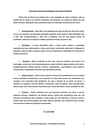 Possíveis causas de patologias da Coluna Vertebral


       Várias são os fatores que podem levar a uma patologia da coluna vertebral, cabe ao
profissional de saúde e ao paciente realizarem uma pesquisa, um estudo da história de vida
deste indivíduo, detectando assim possíveis causas de alterações da estrutura da coluna.




       •   Hereditariedade – Quer dizer uma patologia que passa de pai e/ou mãe para o filho;
um pai, por exemplo, que apresenta alterações posturais, pode “passar” estas alterações para
o filho. Não necessariamente o filho terá o problema, mas ele terá grande chance de
manifestar, ainda mais se este tiver hábitos posturais errôneos durante a vida;


       •   Obesidade - O peso depositado sobre a coluna pode exceder a quantidade
suportada por esta, pressionando a coluna para baixo, provocando destruição e desgaste de
estruturas, além do peso excessivo poder provocar diminuição de habilidade do movimento e
cansaço excessivo;



       •    Acidentes - Alguns acidentes do dia a dia, como por exemplo, uma queda e um
escorregão, mesmo que não momentaneamente, podem danificar alguma estrutura da coluna,
podendo provocar: fraturas, desvios, “trincos”, compressões,... que afetarão a curto, médio ou
a longo prazo a capacidade de exercer suas atividades normais;


       •   Hábitos Diários – Ótimo seria se desde crianças nós aprendêssemos como realizar
nossas atividades corretamente, sem necessitar de mais tarde passar por tratamentos, por
cirurgias e por correções nada agradáveis, por isso a maneira de se sentar, de dormir, o
vestuário, os sapatos, o tipo de colchão e travesseiro, como se abaixar, como carregar peso,
dentre outras, são extremamente importantes para nosso bem-estar e nossa qualidade de vida;


       •   Trabalho – Nossa profissão sem que possamos perceber nos força a exercer
posturas errôneas, repetitivas e de grande esforço, mesmo que percebamos este mal, não
tomamos providências para correções, muitas vezes por não sabermos a maneira correta e
muitas vezes por termos preguiça de mudar, falta de estímulo e de consciência para corrigir,
nos tornamos viciados em posturas inapropriadas.




                                        II - Ler/ Dort




                      Cartilha de Ergonomia – Orientações Posturais                         8
 