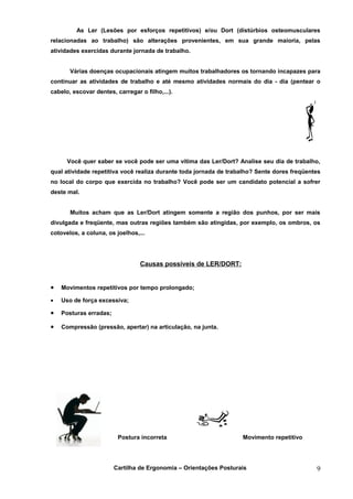 As Ler (Lesões por esforços repetitivos) e/ou Dort (distúrbios osteomusculares
relacionadas ao trabalho) são alterações provenientes, em sua grande maioria, pelas
atividades exercidas durante jornada de trabalho.


       Várias doenças ocupacionais atingem muitos trabalhadores os tornando incapazes para
continuar as atividades de trabalho e até mesmo atividades normais do dia - dia (pentear o
cabelo, escovar dentes, carregar o filho,...).




      Você quer saber se você pode ser uma vítima das Ler/Dort? Analise seu dia de trabalho,
qual atividade repetitiva você realiza durante toda jornada de trabalho? Sente dores freqüentes
no local do corpo que exercida no trabalho? Você pode ser um candidato potencial a sofrer
deste mal.


       Muitos acham que as Ler/Dort atingem somente a região dos punhos, por ser mais
divulgada e freqüente, mas outras regiões também são atingidas, por exemplo, os ombros, os
cotovelos, a coluna, os joelhos,...




                                 Causas possíveis de LER/DORT:


•   Movimentos repetitivos por tempo prolongado;

•   Uso de força excessiva;

•   Posturas erradas;

•   Compressão (pressão, apertar) na articulação, na junta.




                         Postura incorreta                         Movimento repetitivo




                        Cartilha de Ergonomia – Orientações Posturais                        9
 