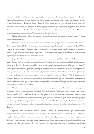 país: os verdadeiros dirigentes das organizações travestem-se de funcionários executivos colocando
"laranjas" nas diretorias de suas entidades; e fazem-no para não perder velhos títulos que lhes dão direitos
a benefícios, como a Utilidade Pública Federal. Além disso, ocorre que a legislação em vigor não
reconhece como isentas do Imposto de Renda aquelas entidades que remuneram dirigentes. Para mudar,
de uma vez, o marco legal do Terceiro Setor não basta uma lei, nem, talvez, uma dúzia delas. Seria
necessário, a rigor, uma espécie de "Constituinte do Terceiro Setor".
        Não sendo possível trilhar, de pronto, este caminho, temos que avançar passo a passo. É o que
estamos tentando fazer.
        Primeiro, abrindo um novo sistema classificatório, pelo qual passam a ser reconhecidas cerca de
duas dezenas de finalidades públicas, que permaneciam na ilegalidade. Até a promulgação da Lei 9.790, o
Estado só reconhecia três finalidades para organizações do Terceiro Setor: saúde, educação e assistência
social - o que instaurava uma outra hipocrisia - os mais diversos tipos de entidades se travestiam de
organizações de educação ou de assistência social.
        Segundo, pelo mesmo ato, introduzindo um novo instituto jurídico - o Termo de Parceria - pelo
qual o Estado pode se associar a organizações da Sociedade Civil que tenham finalidade pública, para a
consecução de ações de interesse público, sem as inadequações dos contratos regidos pela Lei 8666/93
(que supõe concorrência e, portanto, pressupõe uma racionalidade competitiva na busca de fins privados,
válida para o Mercado mas não para aquelas organizações da Sociedade Civil que buscam fins públicos) e
as inconveniências dos convênios, regidos pela Instrução Normativa n.º 1, de 1997, da Secretaria do
Tesouro Nacional (um instrumento deslizado do seu sentido original, que era o de celebrar relações entre
instâncias estatais - mas que se transformou num pesadelo kafkiano quando aplicado para regular relações
entre instâncias estatais e não estatais).
        Terceiro - e é nesse ponto que nos encontramos agora - buscando aduzir novas vantagens e
benefícios para as Organizações da Sociedade Civil de Interesse Público, de modo a atrair para o novo
sistema classificatório entidades já reconhecidas pelos velhos sistemas mas, sobretudo, entidades que
jamais foram reconhecidas institucionalmente por qualquer sistema e que nunca tiveram qualquer
benefício legal. Cabe dizer que estão nessa condição mais de 90% das organizações do Terceiro Setor que
existem no Brasil. Ou seja, os velhos sistemas classificatórios com seus benefícios não abarcam nem 10%
do setor.
        Quarto,    será    necessário    buscar   novas   formas   de   financiamento   que   contemplem,
progressivamente, a imensa maioria, ainda informal, das organizações do Terceiro Setor - sobretudo
aquelas voltadas ao desenvolvimento humano e social sustentável do país, como, por exemplo, as que se
dedicam à promoção: da assistência social, da cultura, da defesa e conservação do patrimônio histórico e
artístico, da educação gratuita, da saúde gratuita, da segurança alimentar e nutricional, da defesa,

                                                                                                         10
 