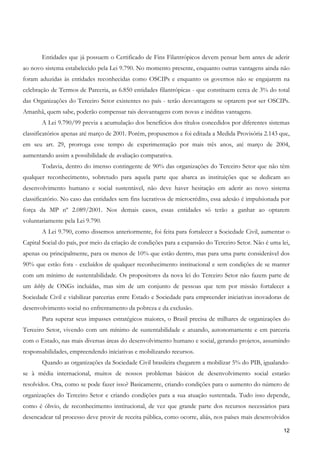 Entidades que já possuem o Certificado de Fins Filantrópicos devem pensar bem antes de aderir
ao novo sistema estabelecido pela Lei 9.790. No momento presente, enquanto outras vantagens ainda não
foram aduzidas às entidades reconhecidas como OSCIPs e enquanto os governos não se engajarem na
celebração de Termos de Parceria, as 6.850 entidades filantrópicas - que constituem cerca de 3% do total
das Organizações do Terceiro Setor existentes no país - terão desvantagens se optarem por ser OSCIPs.
Amanhã, quem sabe, poderão compensar tais desvantagens com novas e inéditas vantagens.
       A Lei 9.790/99 previa a acumulação dos benefícios dos títulos concedidos por diferentes sistemas
classificatórios apenas até março de 2001. Porém, propusemos e foi editada a Medida Provisória 2.143 que,
em seu art. 29, prorroga esse tempo de experimentação por mais três anos, até março de 2004,
aumentando assim a possibilidade de avaliação comparativa.
       Todavia, dentro do imenso contingente de 90% das organizações do Terceiro Setor que não têm
qualquer reconhecimento, sobretudo para aquela parte que abarca as instituições que se dedicam ao
desenvolvimento humano e social sustentável, não deve haver hesitação em aderir ao novo sistema
classificatório. No caso das entidades sem fins lucrativos de microcrédito, essa adesão é impulsionada por
força da MP nº 2.089/2001. Nos demais casos, essas entidades só terão a ganhar ao optarem
voluntariamente pela Lei 9.790.
       A Lei 9.790, como dissemos anteriormente, foi feita para fortalecer a Sociedade Civil, aumentar o
Capital Social do país, por meio da criação de condições para a expansão do Terceiro Setor. Não é uma lei,
apenas ou principalmente, para os menos de 10% que estão dentro, mas para uma parte considerável dos
90% que estão fora - excluídos de qualquer reconhecimento institucional e sem condições de se manter
com um mínimo de sustentabilidade. Os propositores da nova lei do Terceiro Setor não fazem parte de
um lobby de ONGs incluídas, mas sim de um conjunto de pessoas que tem por missão fortalecer a
Sociedade Civil e viabilizar parcerias entre Estado e Sociedade para empreender iniciativas inovadoras de
desenvolvimento social no enfrentamento da pobreza e da exclusão.
       Para superar seus impasses estratégicos maiores, o Brasil precisa de milhares de organizações do
Terceiro Setor, vivendo com um mínimo de sustentabilidade e atuando, autonomamente e em parceria
com o Estado, nas mais diversas áreas do desenvolvimento humano e social, gerando projetos, assumindo
responsabilidades, empreendendo iniciativas e mobilizando recursos.
       Quando as organizações da Sociedade Civil brasileira chegarem a mobilizar 5% do PIB, igualando-
se à média internacional, muitos de nossos problemas básicos de desenvolvimento social estarão
resolvidos. Ora, como se pode fazer isso? Basicamente, criando condições para o aumento do número de
organizações do Terceiro Setor e criando condições para a sua atuação sustentada. Tudo isso depende,
como é óbvio, de reconhecimento institucional, de vez que grande parte dos recursos necessários para
desencadear tal processo deve provir de receita pública, como ocorre, aliás, nos países mais desenvolvidos

                                                                                                       12
 